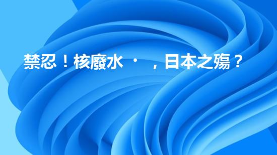 禁忍！核廢水，日本之殤？